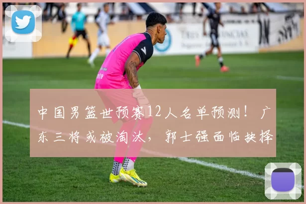 中国男篮世预赛12人名单预测！广东三将或被淘汰，郭士强面临抉择